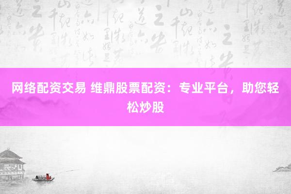 网络配资交易 维鼎股票配资：专业平台，助您轻松炒股