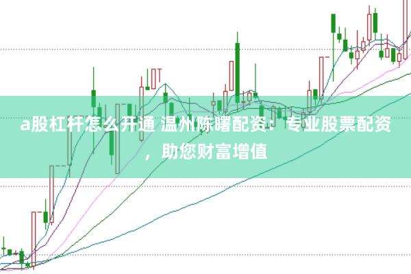 a股杠杆怎么开通 温州陈曙配资:专业股票配资,助您财富增值