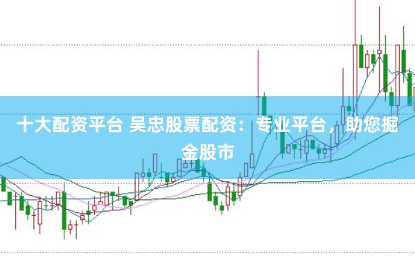 十大配资平台 吴忠股票配资：专业平台，助您掘金股市