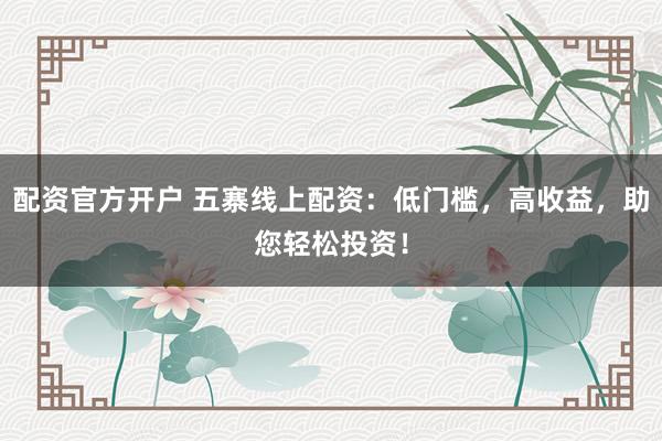 配资官方开户 五寨线上配资:低门槛,高收益,助您轻松投资!