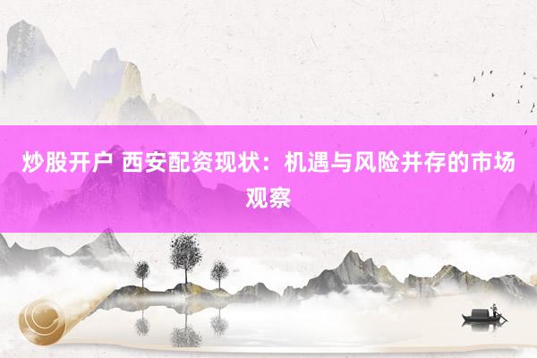 炒股开户 西安配资现状：机遇与风险并存的市场观察
