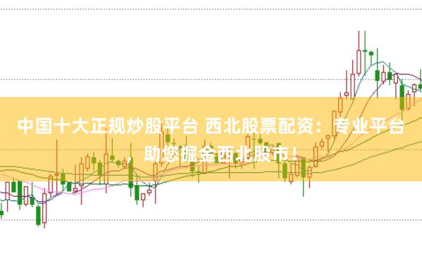 中国十大正规炒股平台 西北股票配资：专业平台，助您掘金西北股市！