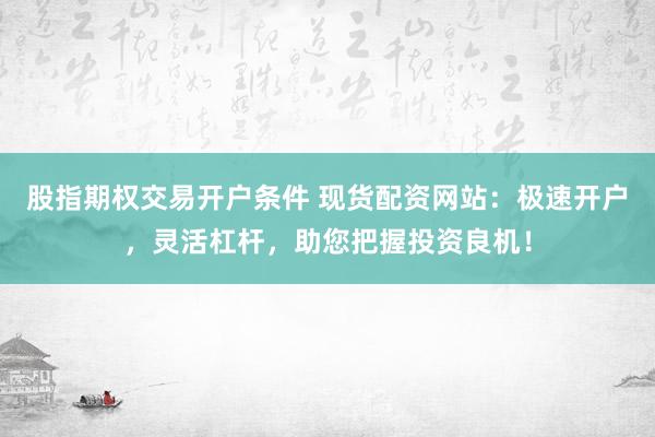 股指期权交易开户条件 现货配资网站：极速开户，灵活杠杆，助您把握投资良机！
