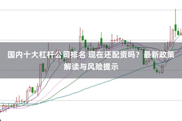 国内十大杠杆公司排名 现在还配资吗?最新政策解读与风险提示
