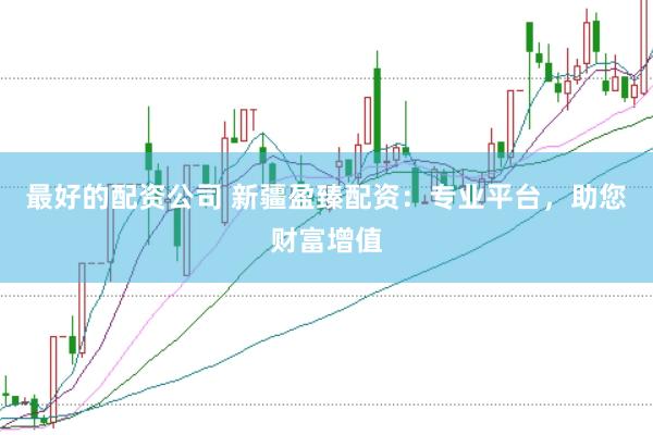 最好的配资公司 新疆盈臻配资：专业平台，助您财富增值