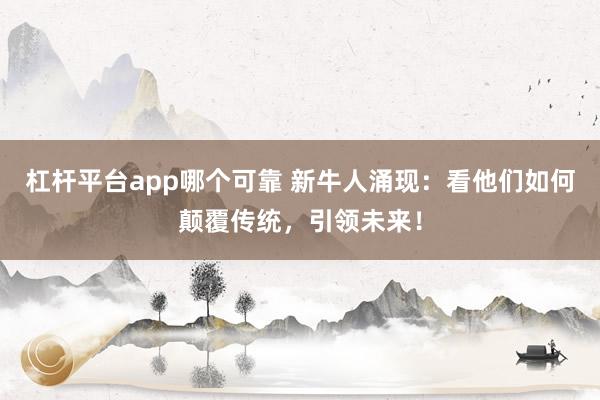 杠杆平台app哪个可靠 新牛人涌现：看他们如何颠覆传统，引领未来！