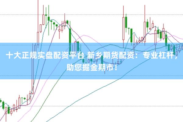 十大正规实盘配资平台 新乡期货配资：专业杠杆，助您掘金期市！