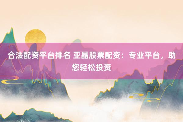 合法配资平台排名 亚晶股票配资：专业平台，助您轻松投资