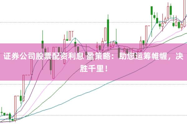证券公司股票配资利息 盈策略：助您运筹帷幄，决胜千里！