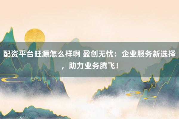 配资平台旺源怎么样啊 盈创无忧：企业服务新选择，助力业务腾飞！