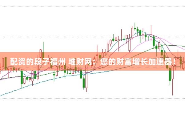 配资的段子福州 堆财网：您的财富增长加速器！
