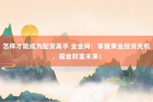 怎样才能成为配资高手 全金网：掌握黄金投资先机，掘金财富未来！
