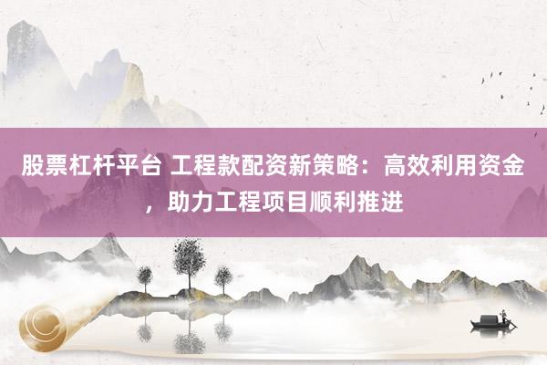股票杠杆平台 工程款配资新策略:高效利用资金,助力工程项目顺利推进