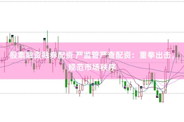 股票融资融券配资 严监管严查配资:重拳出击,规范市场秩序