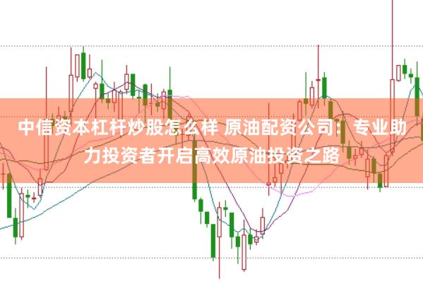 中信资本杠杆炒股怎么样 原油配资公司：专业助力投资者开启高效原油投资之路