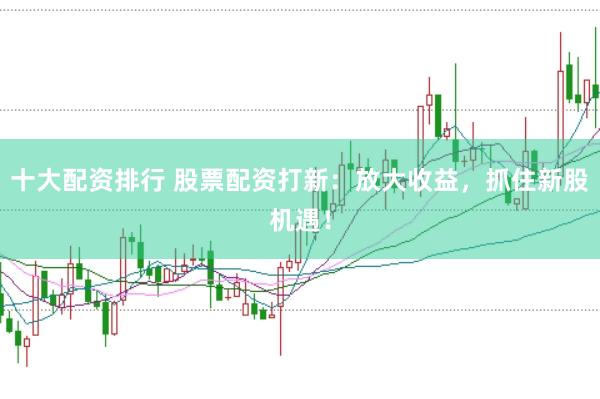十大配资排行 股票配资打新：放大收益，抓住新股机遇！