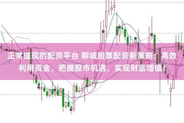 正常提现的配资平台 聊城股票配资新策略：高效利用资金，把握股市机遇，实现财富增值！