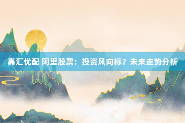 嘉汇优配 阿里股票：投资风向标？未来走势分析