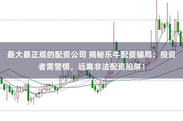 最大最正规的配资公司 揭秘乐牛配资骗局:投资者需警惕,远离非法配资陷阱!