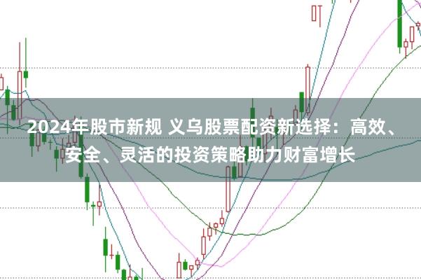 2024年股市新规 义乌股票配资新选择：高效、安全、灵活的投资策略助力财富增长