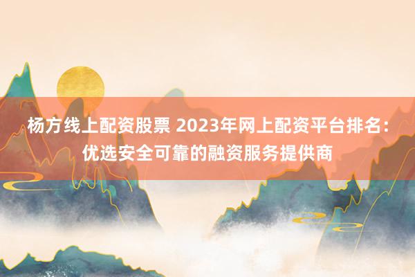 杨方线上配资股票 2023年网上配资平台排名:优选安全可靠的融资服务提供商
