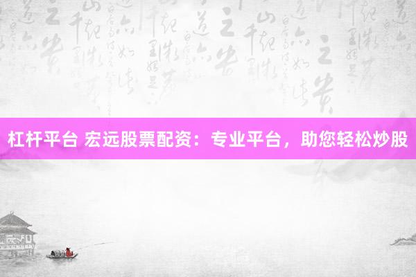 杠杆平台 宏远股票配资:专业平台,助您轻松炒股