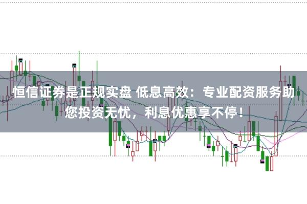 恒信证券是正规实盘 低息高效:专业配资服务助您投资无忧,利息优惠享不停!