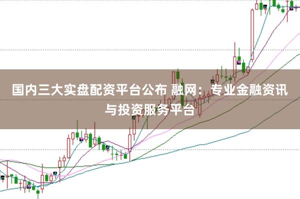 国内三大实盘配资平台公布 融网：专业金融资讯与投资服务平台