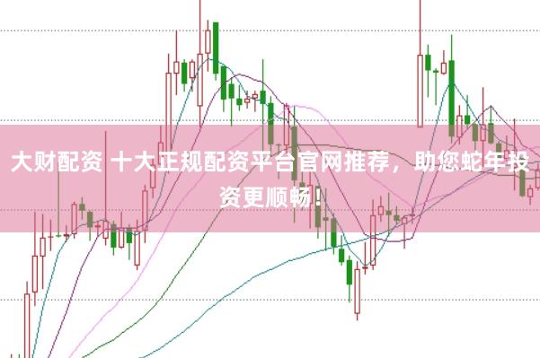 大财配资 十大正规配资平台官网推荐，助您蛇年投资更顺畅！