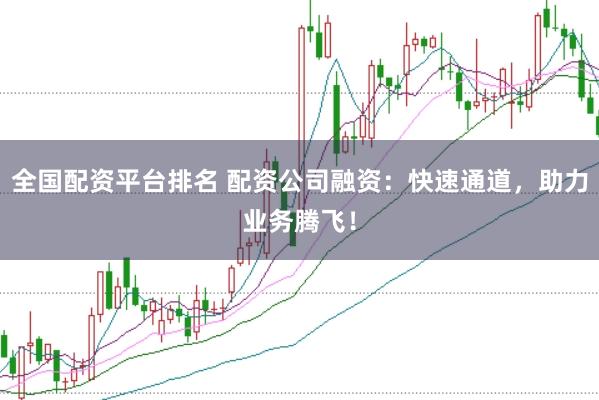 全国配资平台排名 配资公司融资：快速通道，助力业务腾飞！