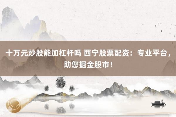 十万元炒股能加杠杆吗 西宁股票配资：专业平台，助您掘金股市！