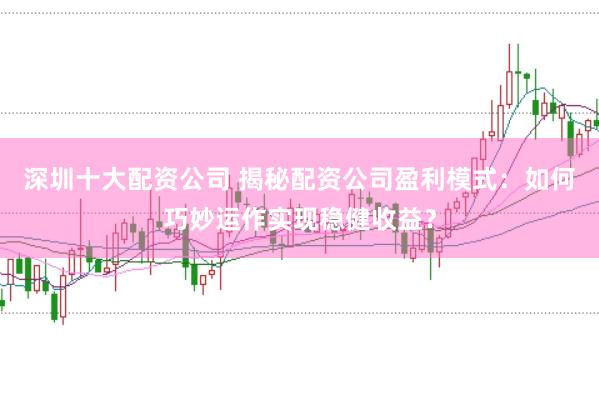 深圳十大配资公司 揭秘配资公司盈利模式：如何巧妙运作实现稳健收益？