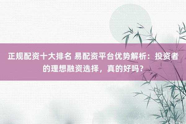 正规配资十大排名 易配资平台优势解析：投资者的理想融资选择，真的好吗？