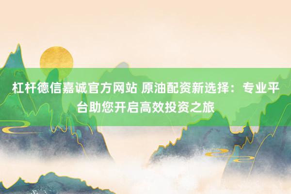 杠杆德信嘉诚官方网站 原油配资新选择：专业平台助您开启高效投资之旅