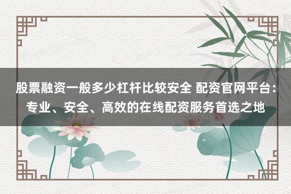 股票融资一般多少杠杆比较安全 配资官网平台:专业、安全、高效的在线配资服务首选之地