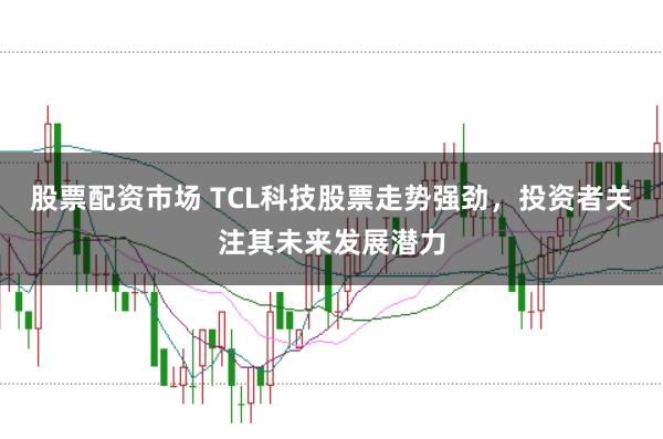 股票配资市场 TCL科技股票走势强劲，投资者关注其未来发展潜力