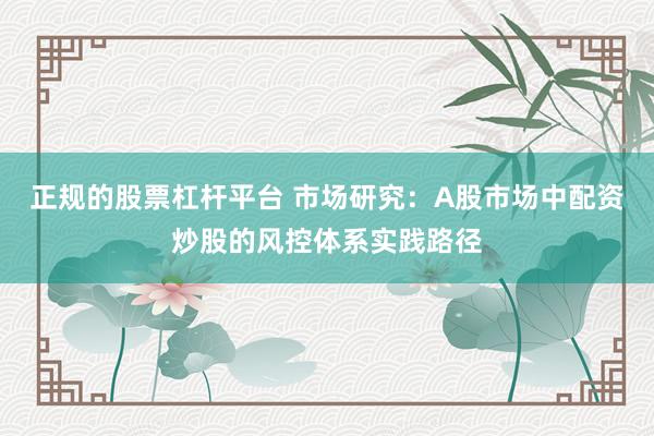 正规的股票杠杆平台 市场研究：A股市场中配资炒股的风控体系实践路径