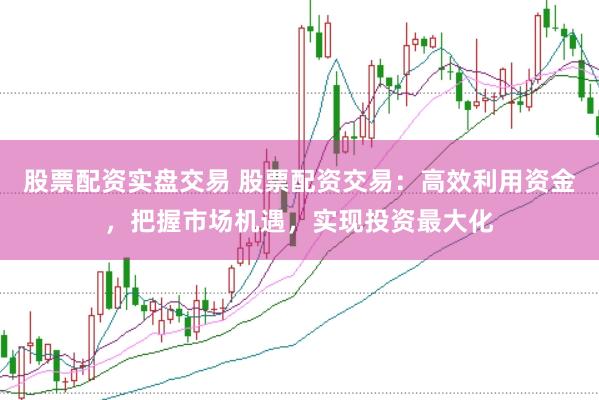 股票配资实盘交易 股票配资交易：高效利用资金，把握市场机遇，实现投资最大化
