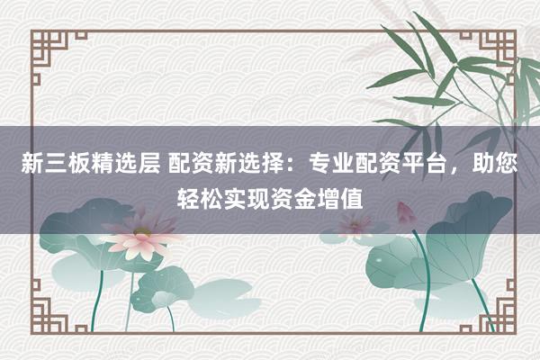 新三板精选层 配资新选择：专业配资平台，助您轻松实现资金增值