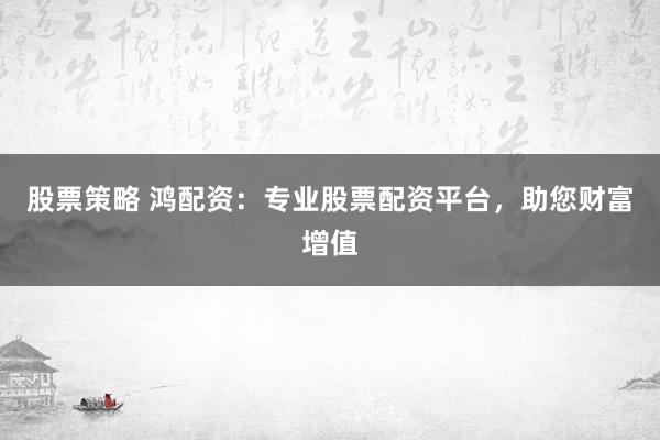 股票策略 鸿配资：专业股票配资平台，助您财富增值