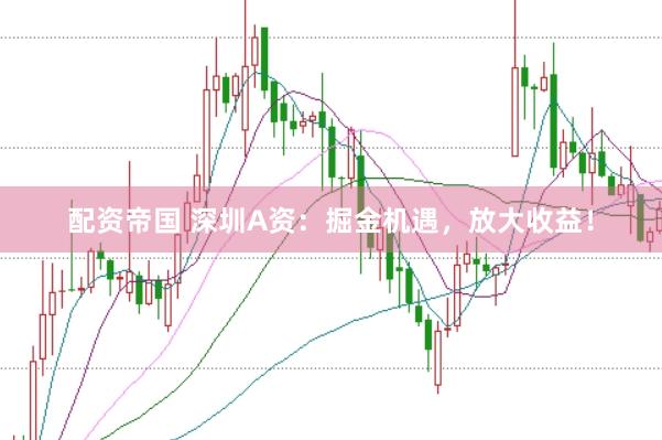 配资帝国 深圳A资：掘金机遇，放大收益！