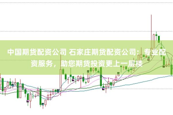 中国期货配资公司 石家庄期货配资公司：专业配资服务，助您期货投资更上一层楼