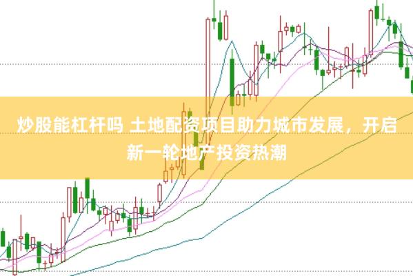 炒股能杠杆吗 土地配资项目助力城市发展，开启新一轮地产投资热潮