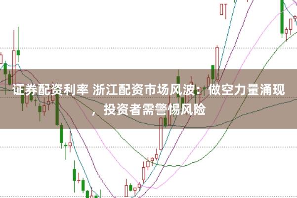 证券配资利率 浙江配资市场风波：做空力量涌现，投资者需警惕风险