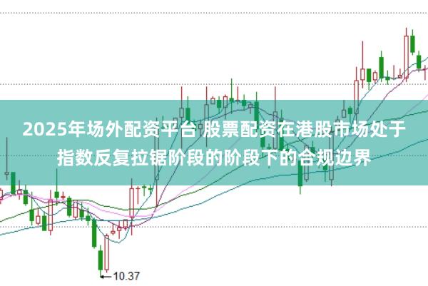2025年场外配资平台 股票配资在港股市场处于指数反复拉锯阶段的阶段下的合规边界