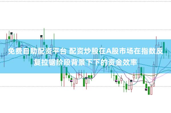 免费自助配资平台 配资炒股在A股市场在指数反复拉锯阶段背景下下的资金效率