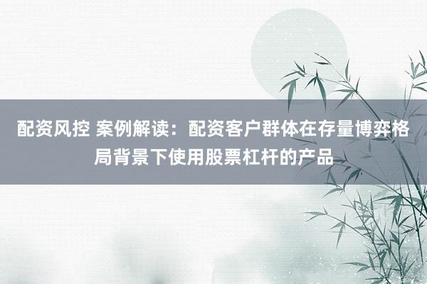 配资风控 案例解读：配资客户群体在存量博弈格局背景下使用股票杠杆的产品