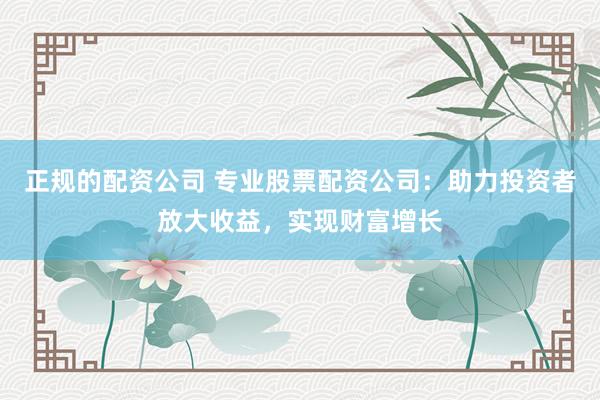 正规的配资公司 专业股票配资公司：助力投资者放大收益，实现财富增长