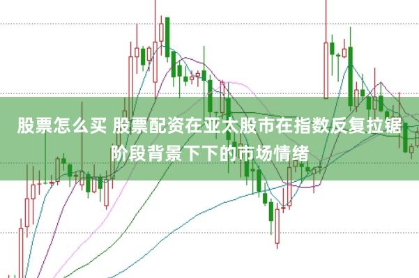 股票怎么买 股票配资在亚太股市在指数反复拉锯阶段背景下下的市场情绪