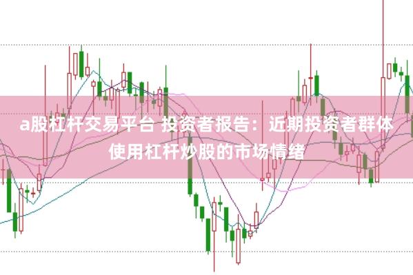 a股杠杆交易平台 投资者报告：近期投资者群体使用杠杆炒股的市场情绪